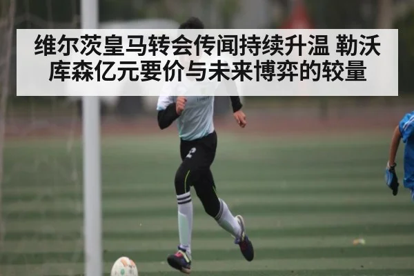 维尔茨皇马转会传闻持续升温 勒沃库森亿元要价与未来博弈的较量